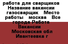 работа для сварщиков › Название вакансии ­ газосварщик › Место работы ­ москва - Все города Работа » Вакансии   . Московская обл.,Ивантеевка г.